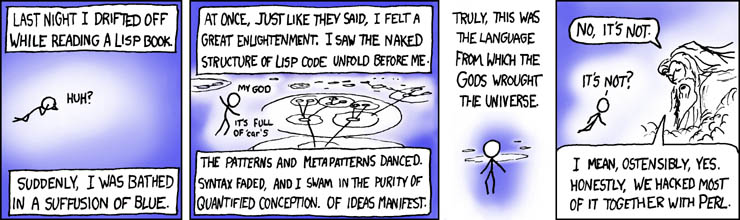 Three panel XKCD coming. In the first two there's a person floating in empty blue space saying last night i drifted off while reading a lisp book. suddenly, i was bathed in a suffusion of blue. at once, just like they said, i felt a great enlightenment. i saw the naked structure of lisp code unfold before me. my god it's full of car's the patterns and metapatterns danced. syntax faded, and i swam in the purity of quantified conception. of ideas manifest. truly, this was the language from which the goos wrought the universe. Then, in the third panel the Christian God appears and says: no, it's not. i mean, ostensibly, yes. honestly, we hacked most of it together with perl.